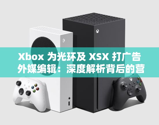 Xbox 为光环及 XSX 打广告 外媒编辑：深度解析背后的营销策略