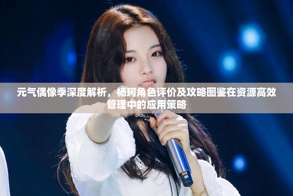 元气偶像季深度解析，杨珂角色评价及攻略图鉴在资源高效管理中的应用策略