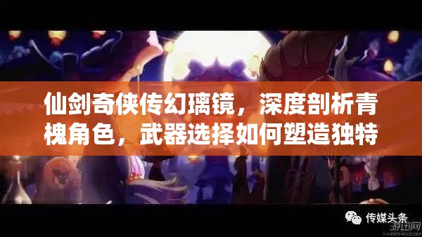 仙剑奇侠传幻璃镜，深度剖析青槐角色，武器选择如何塑造独特战斗风格