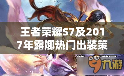 王者荣耀S7及2017年露娜热门出装策略全面深度解析与推荐