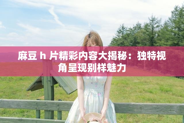 麻豆 h 片精彩内容大揭秘：独特视角呈现别样魅力