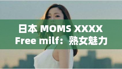 日本 MOMS XXXX Free milf：熟女魅力无限，妈妈的诱惑