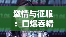 激情与征服：口爆吞精麻豆的极限挑战