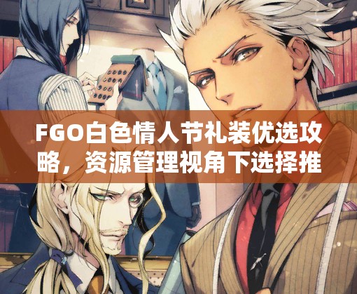 FGO白色情人节礼装优选攻略，资源管理视角下选择推荐的重要性解析