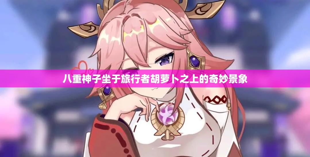 八重神子坐于旅行者胡萝卜之上的奇妙景象