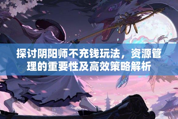 探讨阴阳师不充钱玩法，资源管理的重要性及高效策略解析
