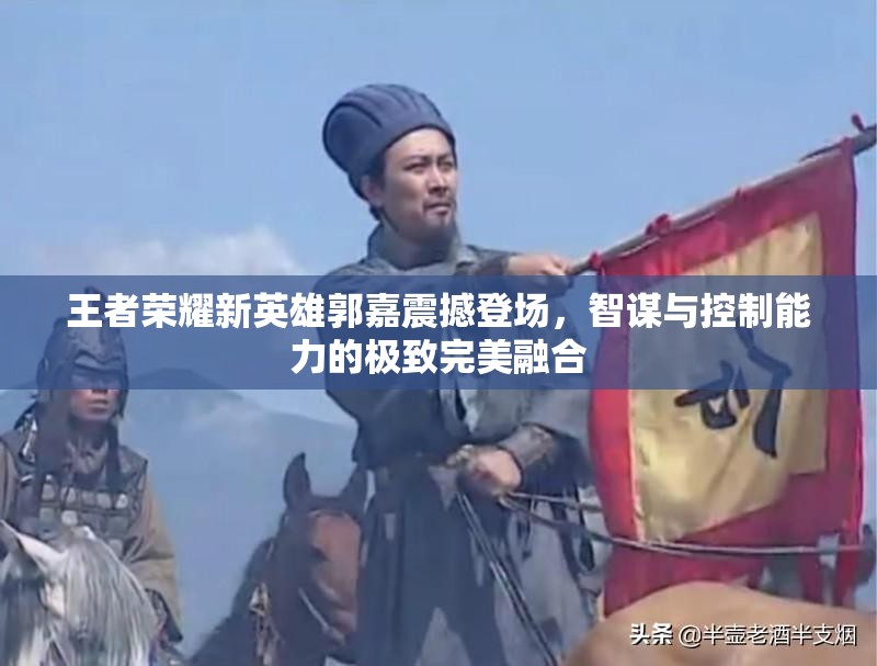 王者荣耀新英雄郭嘉震撼登场，智谋与控制能力的极致完美融合