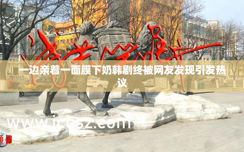 一边亲着一面膜下奶韩剧终被网友发现引发热议