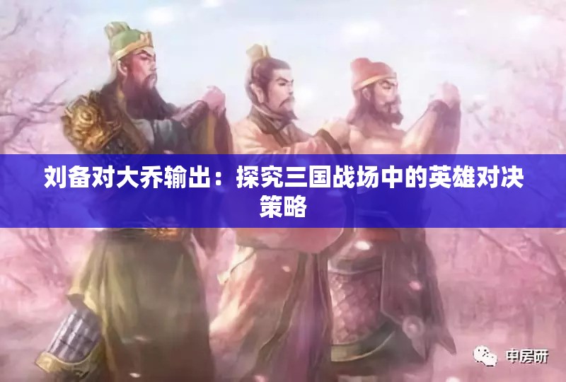 刘备对大乔输出：探究三国战场中的英雄对决策略