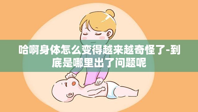 哈啊身体怎么变得越来越奇怪了-到底是哪里出了问题呢