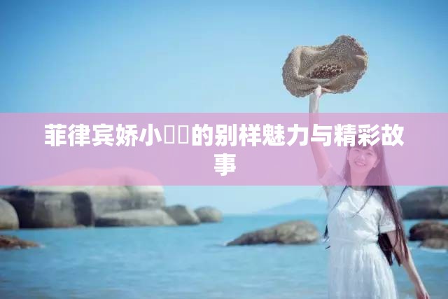 菲律宾娇小泬泬的别样魅力与精彩故事