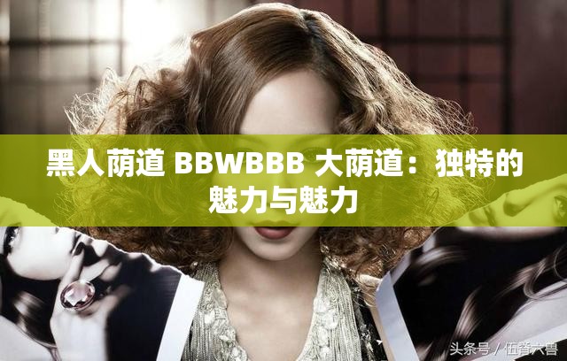 黑人荫道 BBWBBB 大荫道：独特的魅力与魅力