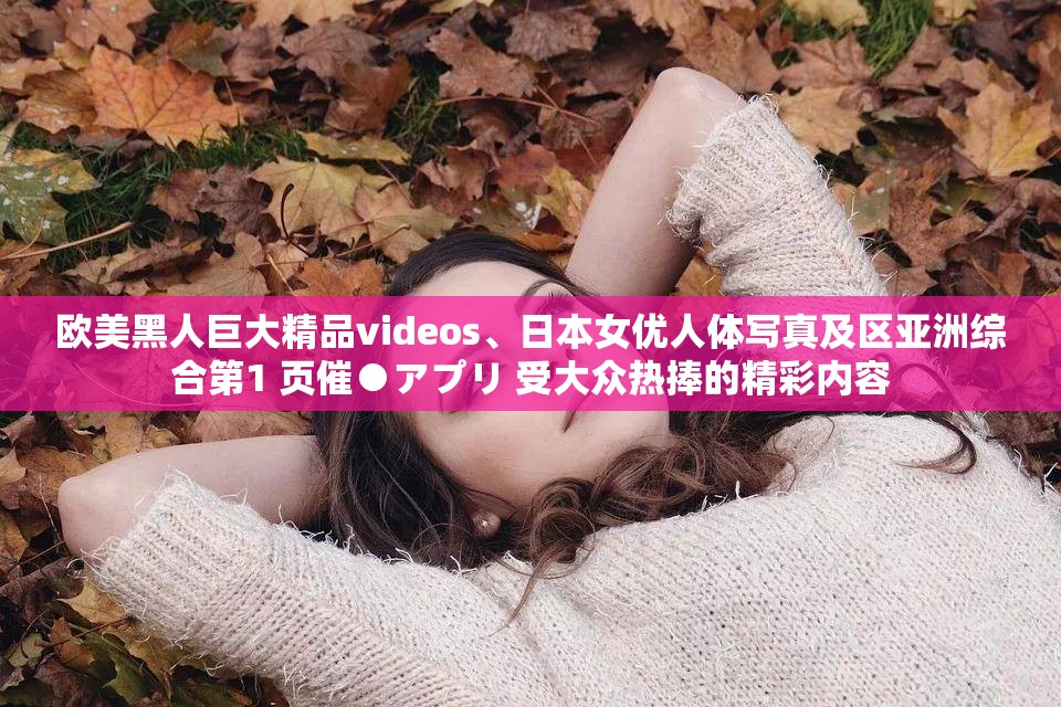 欧美黑人巨大精品videos、日本女优人体写真及区亚洲综合第1 页催●アプリ 受大众热捧的精彩内容