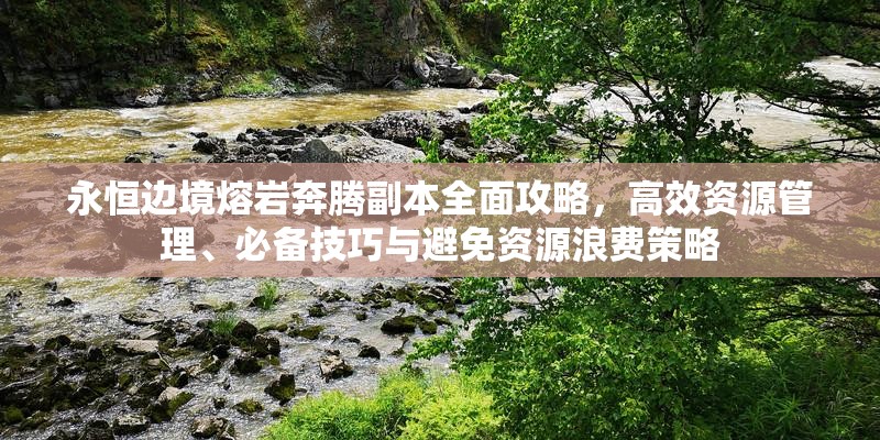 永恒边境熔岩奔腾副本全面攻略，高效资源管理、必备技巧与避免资源浪费策略