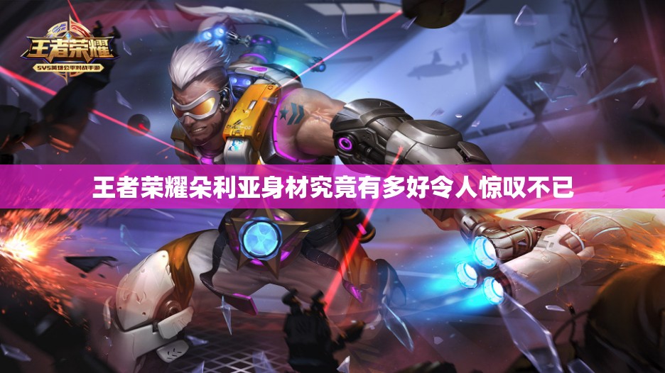 王者荣耀朵利亚身材究竟有多好令人惊叹不已