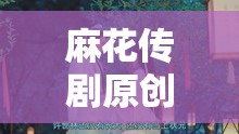 麻花传剧原创 mv 免费观看：精彩剧情不容错过
