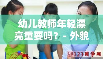 幼儿教师年轻漂亮重要吗？- 外貌与教育能力哪个更关键