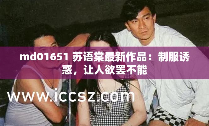 md01651 苏语棠最新作品：制服诱惑，让人欲罢不能