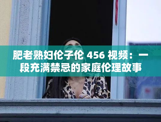 肥老熟妇伦子伦 456 视频：一段充满禁忌的家庭伦理故事