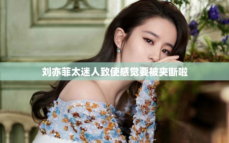 刘亦菲太迷人致使感觉要被夹断啦