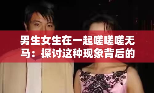 男生女生在一起嗟嗟嗟无马：探讨这种现象背后的意义和影响