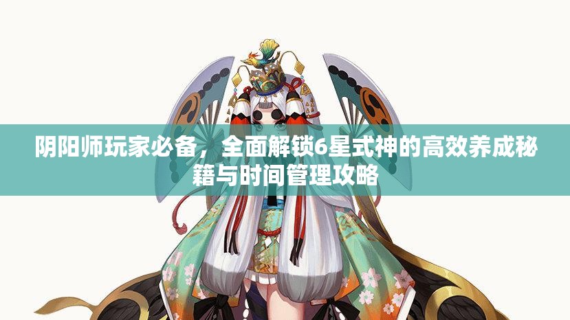 阴阳师玩家必备，全面解锁6星式神的高效养成秘籍与时间管理攻略