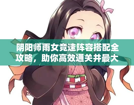 阴阳师雨女竞速阵容搭配全攻略，助你高效通关并最大化资源管理效益