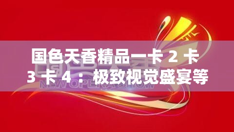 国色天香精品一卡 2 卡 3 卡 4 ：极致视觉盛宴等你来享