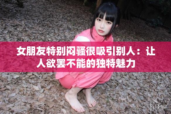 女朋友特别闷骚很吸引别人：让人欲罢不能的独特魅力