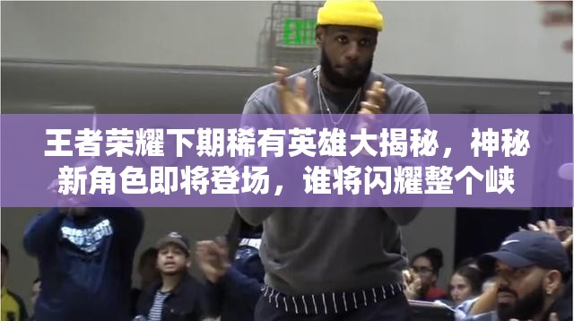 王者荣耀下期稀有英雄大揭秘，神秘新角色即将登场，谁将闪耀整个峡谷？