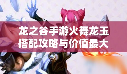 龙之谷手游火舞龙玉搭配攻略与价值最大化实战运用技巧