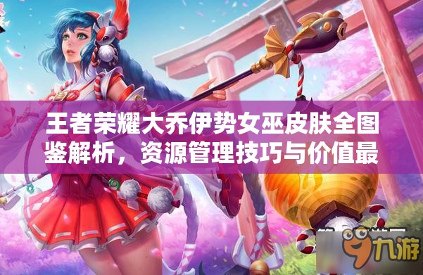 王者荣耀大乔伊势女巫皮肤全图鉴解析，资源管理技巧与价值最大化策略