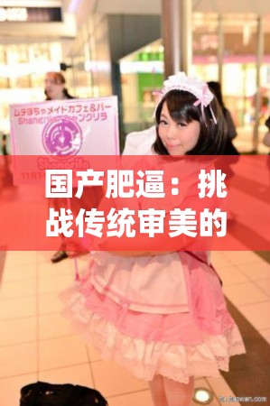 国产肥逼：挑战传统审美的独特魅力