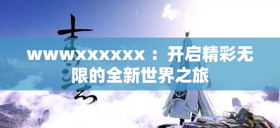 wwwxxxxxx ：开启精彩无限的全新世界之旅