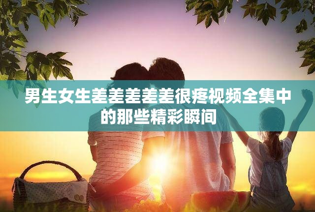 男生女生差差差差差很疼视频全集中的那些精彩瞬间