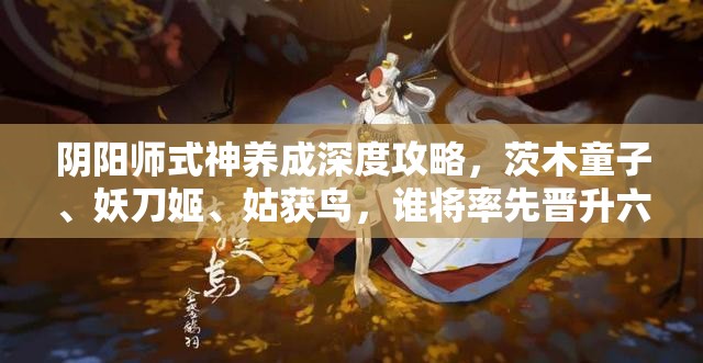阴阳师式神养成深度攻略，茨木童子、妖刀姬、姑获鸟，谁将率先晋升六星强者之列？