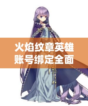 火焰纹章英雄账号绑定全面指南，轻松上手步骤助你畅享游戏乐趣
