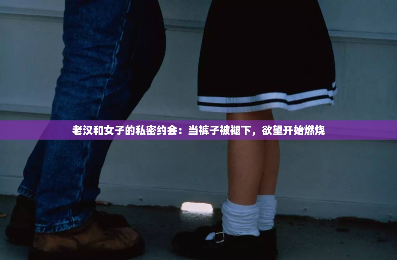 老汉和女子的私密约会：当裤子被褪下，欲望开始燃烧