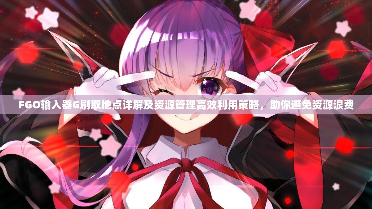 FGO输入器G刷取地点详解及资源管理高效利用策略，助你避免资源浪费