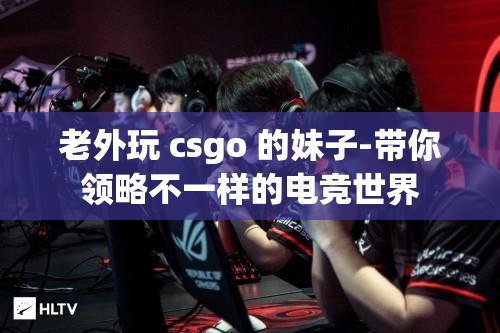 老外玩 csgo 的妹子-带你领略不一样的电竞世界