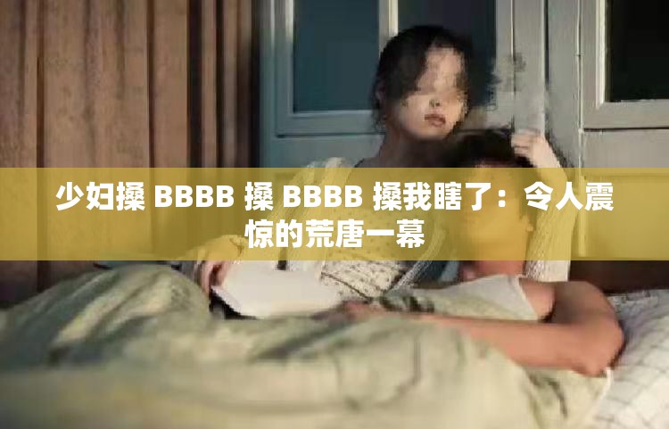 少妇搡 BBBB 搡 BBBB 搡我瞎了：令人震惊的荒唐一幕