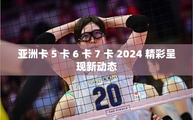 亚洲卡 5 卡 6 卡 7 卡 2024 精彩呈现新动态