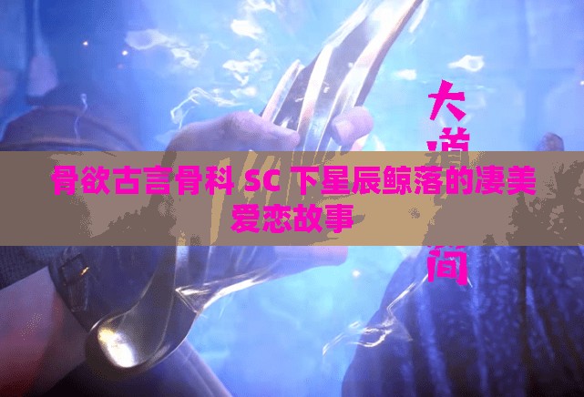 骨欲古言骨科 SC 下星辰鲸落的凄美爱恋故事