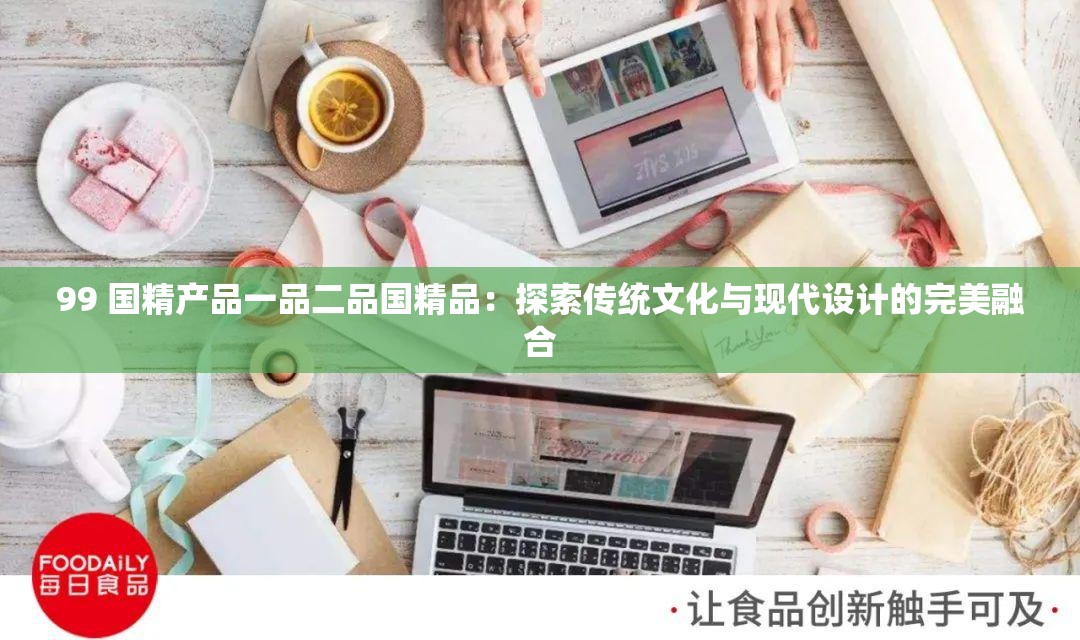99 国精产品一品二品国精品：探索传统文化与现代设计的完美融合