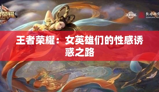 王者荣耀：女英雄们的性感诱惑之路