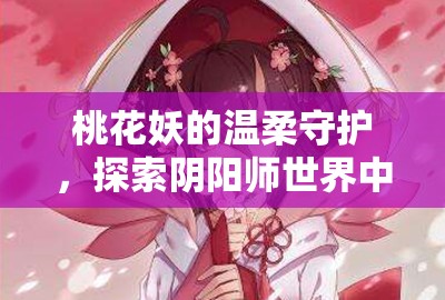 桃花妖的温柔守护，探索阴阳师世界中的奇幻浪漫情缘之旅