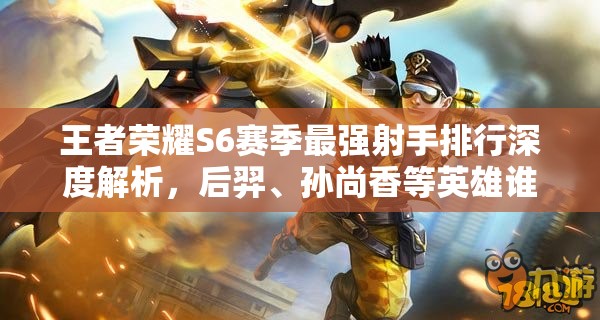 王者荣耀S6赛季最强射手排行深度解析，后羿、孙尚香等英雄谁领风骚