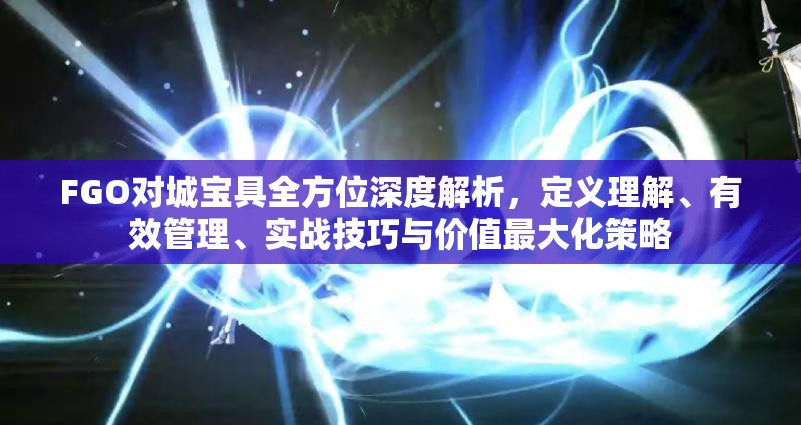 FGO对城宝具全方位深度解析，定义理解、有效管理、实战技巧与价值最大化策略