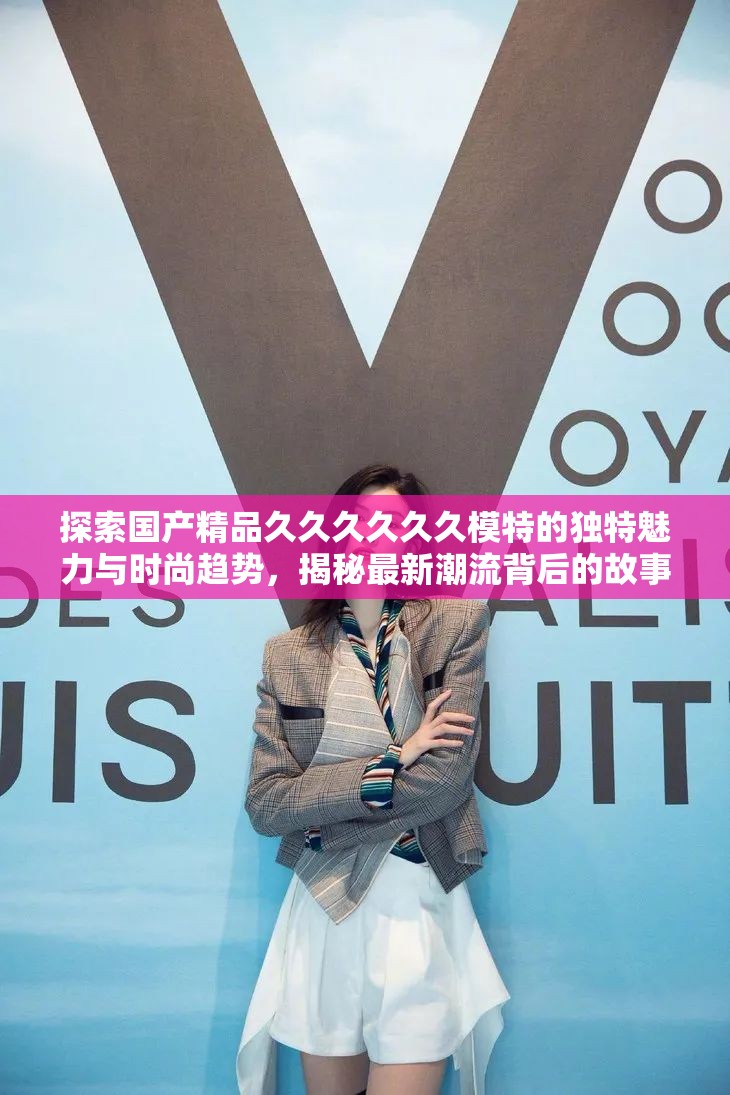 探索国产精品久久久久久久模特的独特魅力与时尚趋势，揭秘最新潮流背后的故事与风格