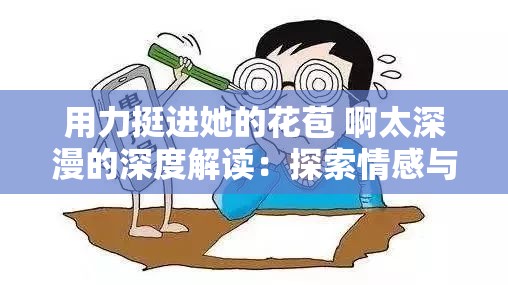 用力挺进她的花苞 啊太深漫的深度解读：探索情感与欲望的交织之旅